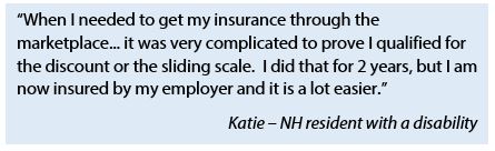 Quote from Katie, a NH resident with a disability: "When I needed to get my insurance through the marketplace...it was very complicated to prove I qualified for the discount or the sliding scale. I did that for 2 years, but I am now insured by my employer and it is a lot easier."