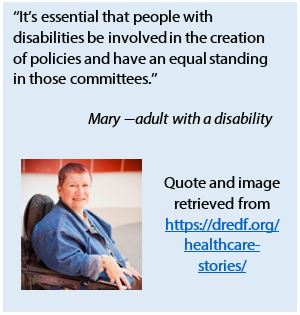 A quote from Mary, an adult with a disability: "It's essential that people with disabilities be involved in the creation of policies and have an equal standing in those committees." Quote and image retrieved from https://dredf.org/healthcare-stories/