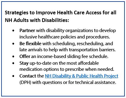 Strategies to Improve Health Care Access for all NH Adults with Disabilities: partner with disability organization to develop inclusive healthcare policies and procedures. Be flexible with scheduling, rescheduling, and late arrivals to help with transportation barriers. Offer an income-based sliding fee schedule. Stay up-to-date on the most affordable medication options to prescribe when needed. Contact the NH Disability & Public Health Project (DPH) with questions or for technical assistance.