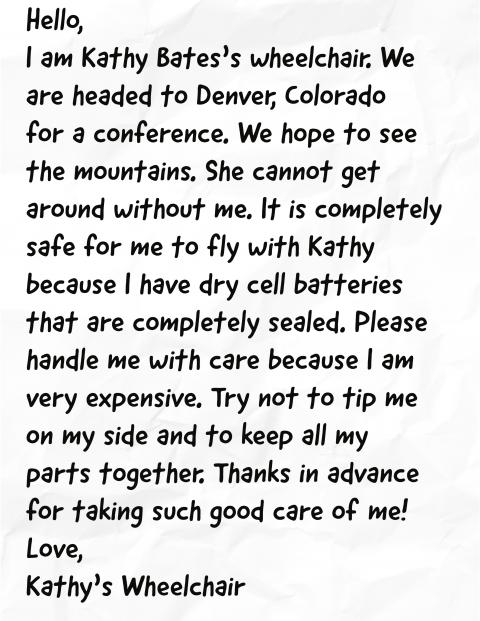 Hello,  I am Kathy Bates’s wheelchair. We are headed to Denver, Colorado for a conference. We hope to see the mountains. She cannot get around without me. It is completely safe for me to fly with Kathy because I have dry cell batteries that are completely sealed. Please handle me with care because I am very expensive. Try not to tip me on my side and to keep all my parts together. Thanks in advance for taking such good care of me!  Love, Kathy’s Wheelchair