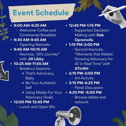 Event Schedule: 9 - 9:25 AM welcome and breakfast;  9:30 - 9:45 AM opening remarks;  9:45 - 10:15 AM Keynote Speaker, Jill Libby;  10:25 - 11:55 AM Breakout sessions: That's Advocacy Baby, Be Your Authentic Self, and Using Media for Your Advocacy Goals;  12 - 12:45 PM Lunch and Open Mic 12:45 - 1:15 PM Supported Decision Making with Deb Opramolla;  1:15 - 2 PM Second Keynote, "Moments that MatterL Growing Advocacy for AT in Real Time" with ATinNH;  2:15 - 3 PM Art Activity;  3:15 - 4:25 PM Panel Discussion;
